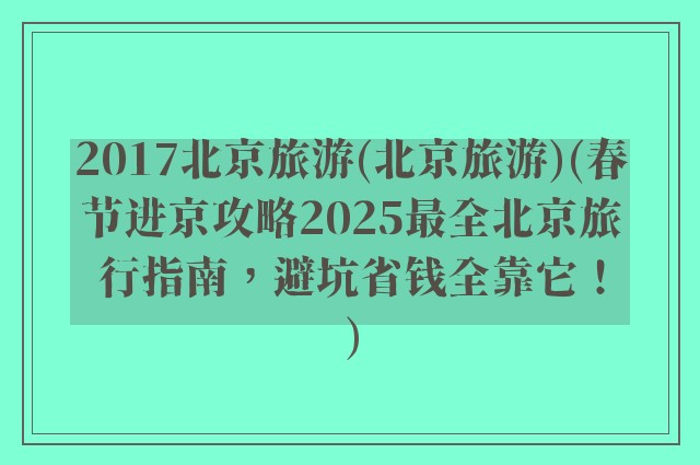 2017北京旅游(北京旅游)(春节进京攻略2025最全北京旅行指南,避坑省钱全靠它!)