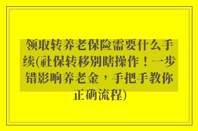 领取转养老保险需要什么手续(社保转移别瞎操作!一步错影响养老金,手把手教你正确流程)