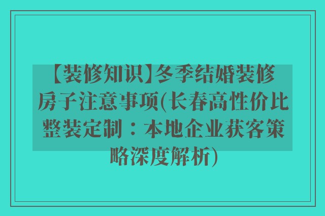 【装修知识】冬季结婚装修房子注意事项(长春高性价比整装定制:本地企业获客策略深度解析)