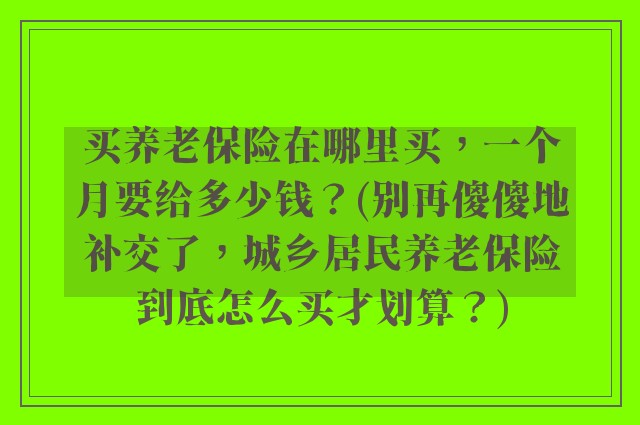 买养老保险在哪里买,一个月要给多少钱?(别再傻傻地补交了,城乡居民养老保险到底怎么买才划算?)