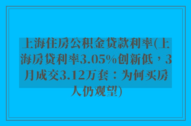 上海住房公积金贷款利率(上海房贷利率3.05%创新低，3月成交3.12万套：为何买房人仍观望)